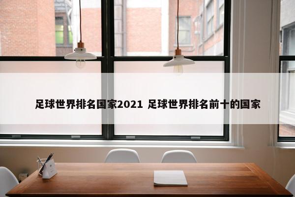 足球世界排名国家2021 足球世界排名前十的国家