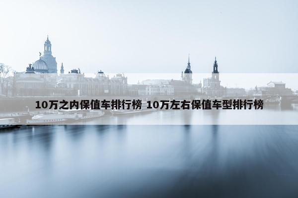 10万之内保值车排行榜 10万左右保值车型排行榜