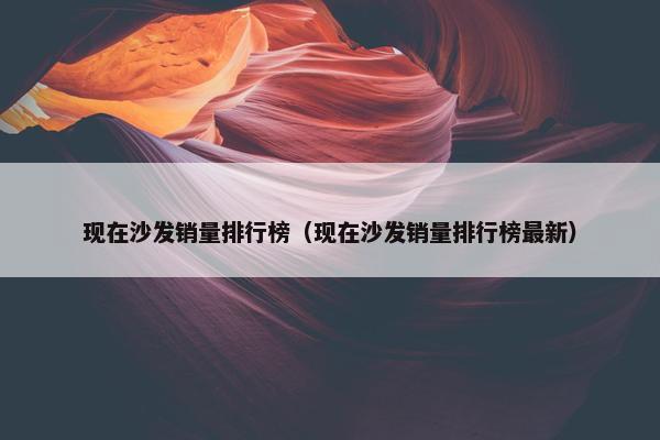 现在沙发销量排行榜（现在沙发销量排行榜最新）