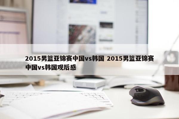 2015男篮亚锦赛中国vs韩国 2015男篮亚锦赛中国vs韩国观后感