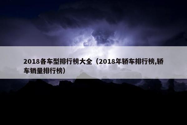 2018各车型排行榜大全（2018年轿车排行榜,轿车销量排行榜）