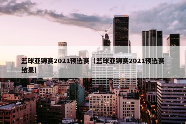 篮球亚锦赛2021预选赛（篮球亚锦赛2021预选赛结果）