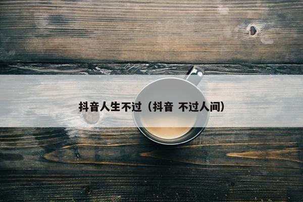 抖音人生不过（抖音 不过人间）