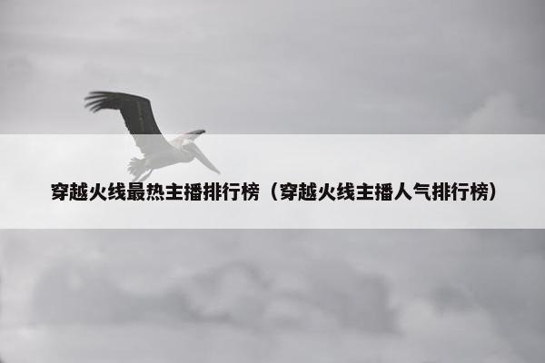 穿越火线最热主播排行榜（穿越火线主播人气排行榜）