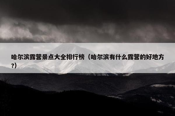 哈尔滨露营景点大全排行榜（哈尔滨有什么露营的好地方?）