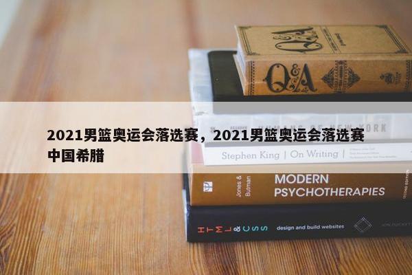 2021男篮奥运会落选赛，2021男篮奥运会落选赛中国希腊