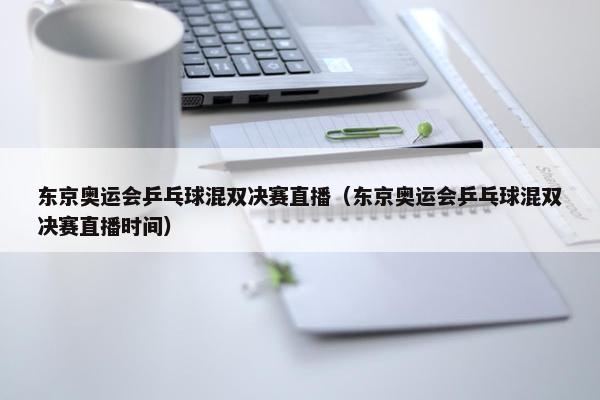 东京奥运会乒乓球混双决赛直播（东京奥运会乒乓球混双决赛直播时间）