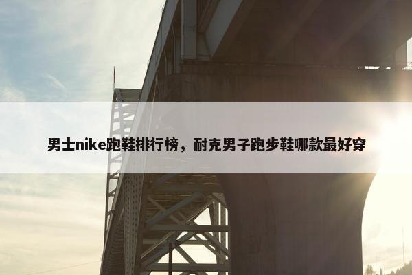 男士nike跑鞋排行榜，耐克男子跑步鞋哪款最好穿