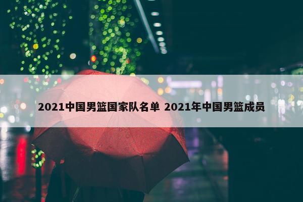 2021中国男篮国家队名单 2021年中国男篮成员