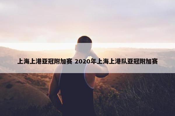 上海上港亚冠附加赛 2020年上海上港队亚冠附加赛