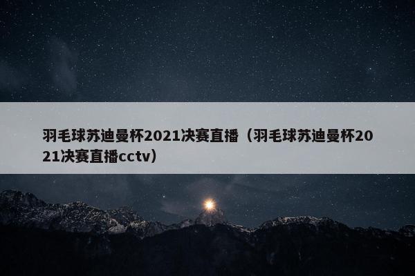 羽毛球苏迪曼杯2021决赛直播（羽毛球苏迪曼杯2021决赛直播cctv）