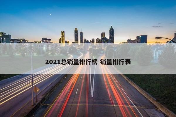 2021总销量排行榜 销量排行表