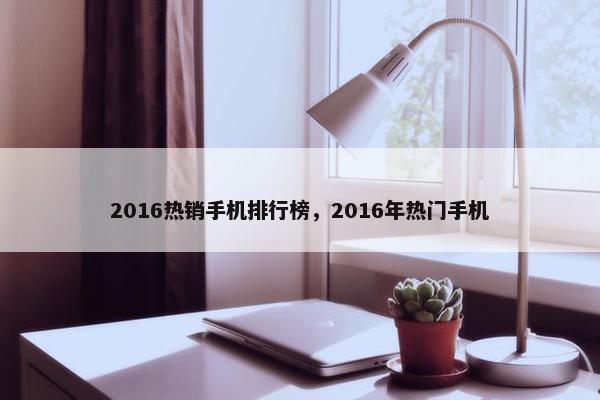 2016热销手机排行榜，2016年热门手机