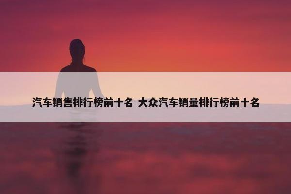 汽车销售排行榜前十名 大众汽车销量排行榜前十名