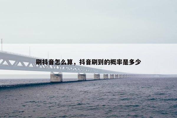 刷抖音怎么算，抖音刷到的概率是多少