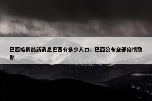 巴西疫情最新消息巴西有多少人口，巴西公布全部疫情数据