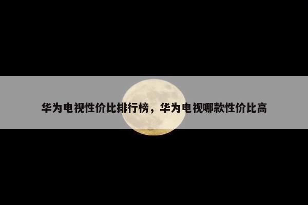 华为电视性价比排行榜，华为电视哪款性价比高