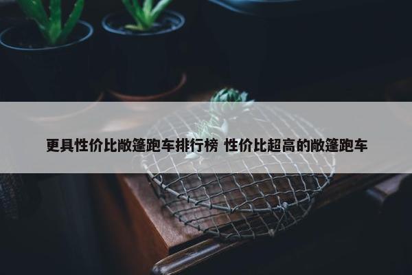 更具性价比敞篷跑车排行榜 性价比超高的敞篷跑车