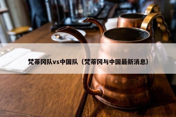 梵蒂冈队vs中国队（梵蒂冈与中国最新消息）