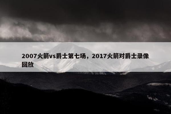 2007火箭vs爵士第七场，2017火箭对爵士录像回放