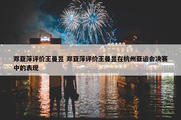 邓亚萍评价王曼昱 邓亚萍评价王曼昱在杭州亚运会决赛中的表现