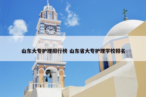 山东大专护理排行榜 山东省大专护理学校排名