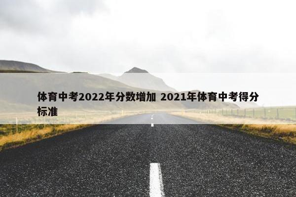 体育中考2022年分数增加 2021年体育中考得分标准