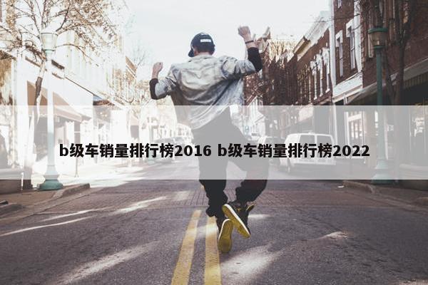 b级车销量排行榜2016 b级车销量排行榜2022