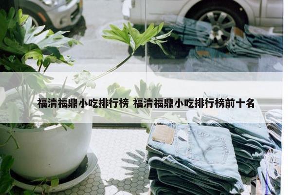 福清福鼎小吃排行榜 福清福鼎小吃排行榜前十名