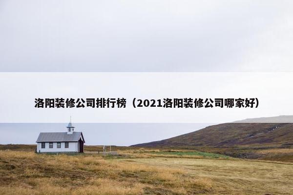 洛阳装修公司排行榜（2021洛阳装修公司哪家好）