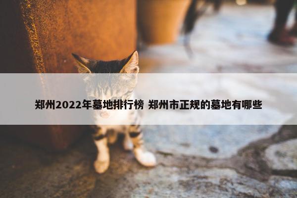 郑州2022年墓地排行榜 郑州市正规的墓地有哪些