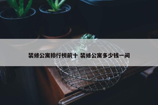 装修公寓排行榜前十 装修公寓多少钱一间