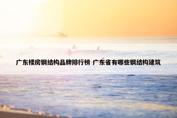 广东楼房钢结构品牌排行榜 广东省有哪些钢结构建筑