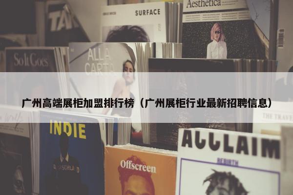 广州高端展柜加盟排行榜（广州展柜行业最新招聘信息）