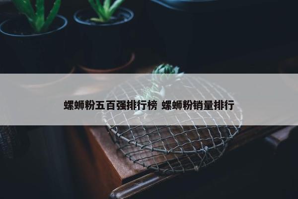 螺蛳粉五百强排行榜 螺蛳粉销量排行