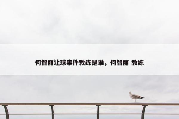 何智丽让球事件教练是谁，何智丽 教练