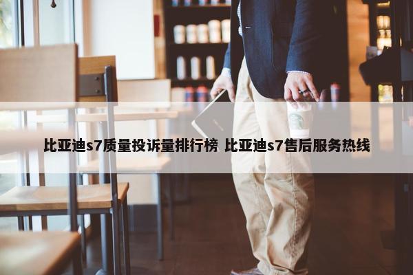 比亚迪s7质量投诉量排行榜 比亚迪s7售后服务热线