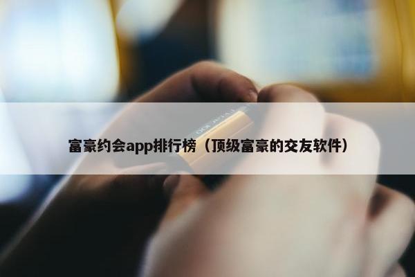 富豪约会app排行榜（顶级富豪的交友软件）