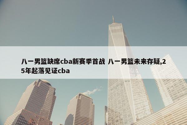 八一男篮缺席cba新赛季首战 八一男篮未来存疑,25年起落见证cba