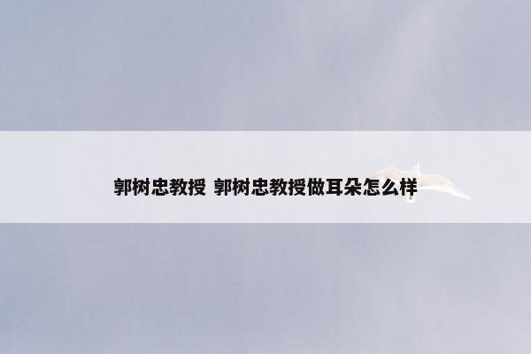 郭树忠教授 郭树忠教授做耳朵怎么样