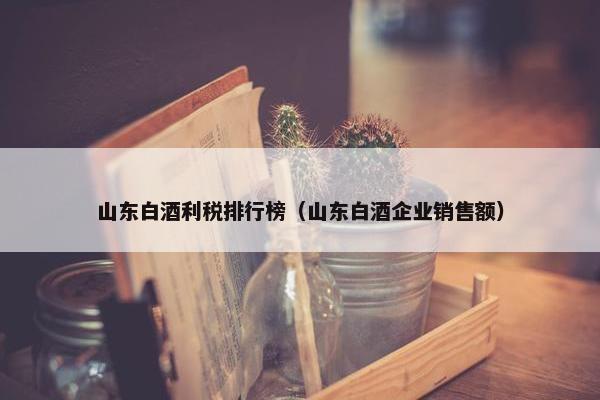 山东白酒利税排行榜（山东白酒企业销售额）