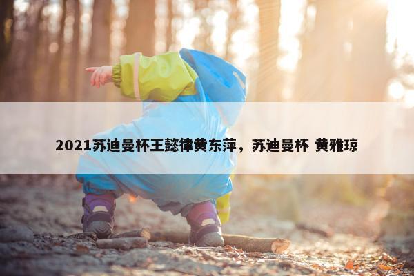 2021苏迪曼杯王懿律黄东萍，苏迪曼杯 黄雅琼