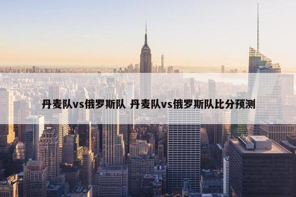 丹麦队vs俄罗斯队 丹麦队vs俄罗斯队比分预测