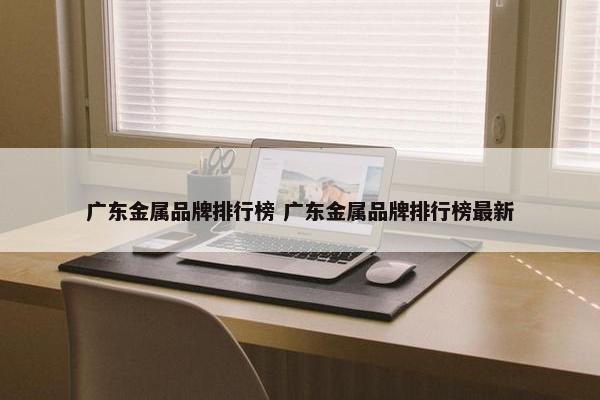 广东金属品牌排行榜 广东金属品牌排行榜最新