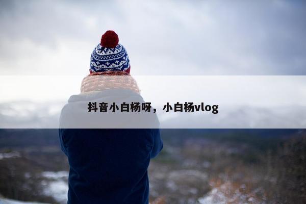 抖音小白杨呀，小白杨vlog