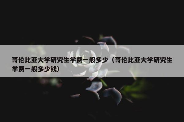 哥伦比亚大学研究生学费一般多少（哥伦比亚大学研究生学费一般多少钱）