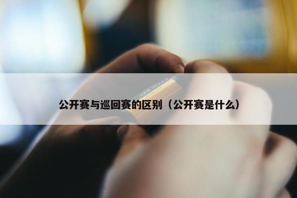 公开赛与巡回赛的区别（公开赛是什么）