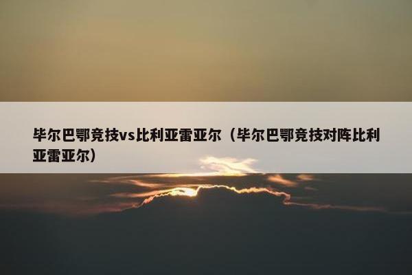 毕尔巴鄂竞技vs比利亚雷亚尔（毕尔巴鄂竞技对阵比利亚雷亚尔）