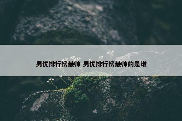 男优排行榜最帅 男优排行榜最帅的是谁