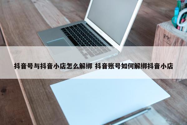 抖音号与抖音小店怎么解绑 抖音账号如何解绑抖音小店